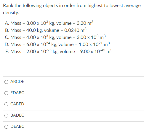 Rank the following objects in order from highest to lowest average
density.
A. Mass = 8.00 x 103 kg, volume = 3.20 m3
B. Mass = 40.0 kg, volume = 0.0240 m3
C. Mass = 4.00 x 10³ kg, volume = 3.00 x 103 m3
D. Mass = 6.00 x 1024 kg, volume = 1.00 x 1021 m3
E. Mass = 2.00 x 10-25 kg, volume = 9.00 x 10-43 m3
АВCDE
O EDABC
O CABED
BADEC
O DEABC
