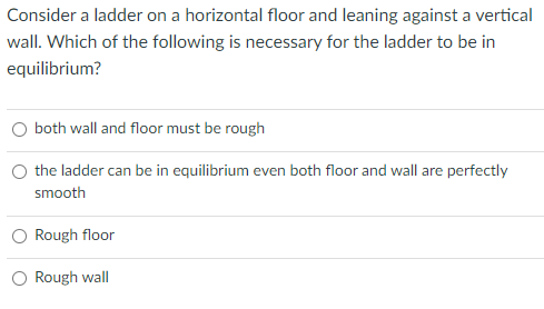 Consider a ladder on a horizontal floor and leaning against a vertical
wall. Which of the following is necessary for the ladder to be in
equilibrium?
both wall and floor must be rough
the ladder can be in equilibrium even both floor and wall are perfectly
smooth
Rough floor
Rough wall
