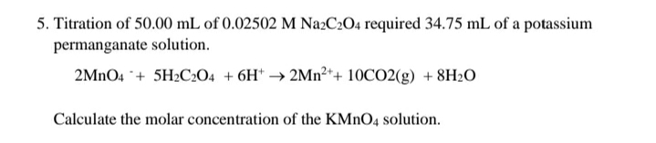 5. Titration of 50.00 mL of 0.02502 M Na2C2O4 required 34.75 mL of a potassium
permanganate solution.
2MNO4 ¨+ 5H2C2O4 + 6H* → 2Mn²*+ 10CO2(g) + 8H2O
Calculate the molar concentration of the KMNO4 solution.
