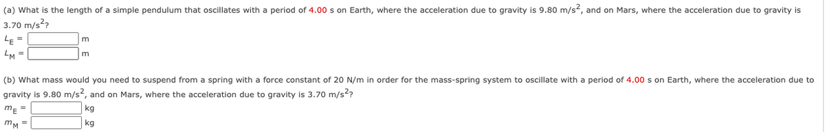 (a) What is the length of a simple pendulum that oscillates with a period of 4.00 s on Earth, where the acceleration due to gravity is 9.80 m/s2, and on Mars, where the acceleration due to gravity is
3.70 m/s2?
LE =
m
LM =
m
(b) What mass would you need to suspend from a spring with a force constant of 20 N/m in order for the mass-spring system to oscillate with a period of 4.00 s on Earth, where the acceleration due to
gravity is 9.80 m/s2, and on Mars, where the acceleration due to gravity is 3.70 m/s??
m- =
kg
mM =
kg
