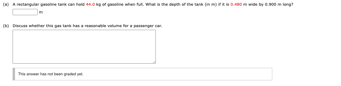 (a) A rectangular gasoline tank can hold 44.0 kg of gasoline when full. What is the depth of the tank (in m) if it is 0.480 m wide by 0.900 m long?
(b) Discuss whether this gas tank has a reasonable volume for a passenger car.
This answer has not been graded yet.
