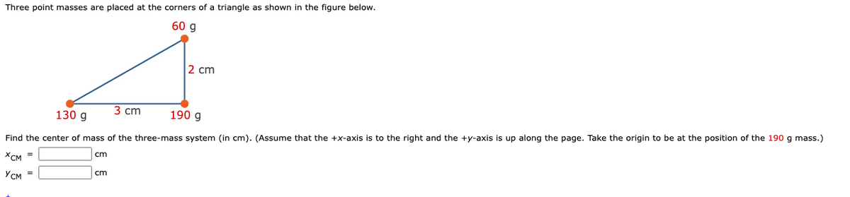 Three point masses are placed at the corners of a triangle as shown in the figure below.
60 g
2 cm
130 g
3 сm
190 g
Find the center of mass of the three-mass system (in cm). (Assume that the +x-axis is to the right and the +y-axis is up along the page. Take the origin to be at the position of the 190 g mass.)
cm
XCM =
cm
Усм
