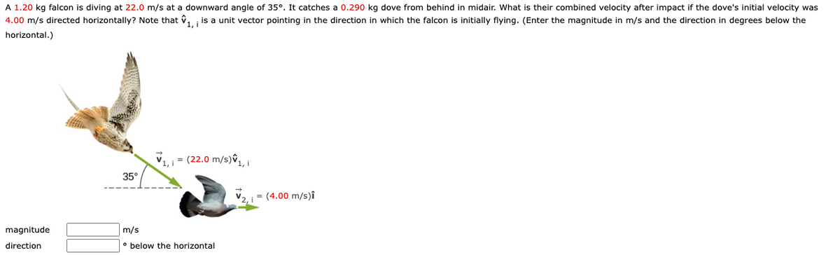 A 1.20 kg falcon is diving at 22.0 m/s at a downward angle of 35°. It catches a 0.290 kg dove from behind in midair. What is their combined velocity after impact if the dove's initial velocity was
4.00 m/s directed horizontally? Note that v, is a unit vector pointing in the direction in which the falcon is initially flying. (Enter the magnitude in m/s and the direction in degrees below the
horizontal.)
= (22.0 m/s)ŷ
35°
= (4.00 m/s)î
magnitude
m/s
direction
• below the horizontal
