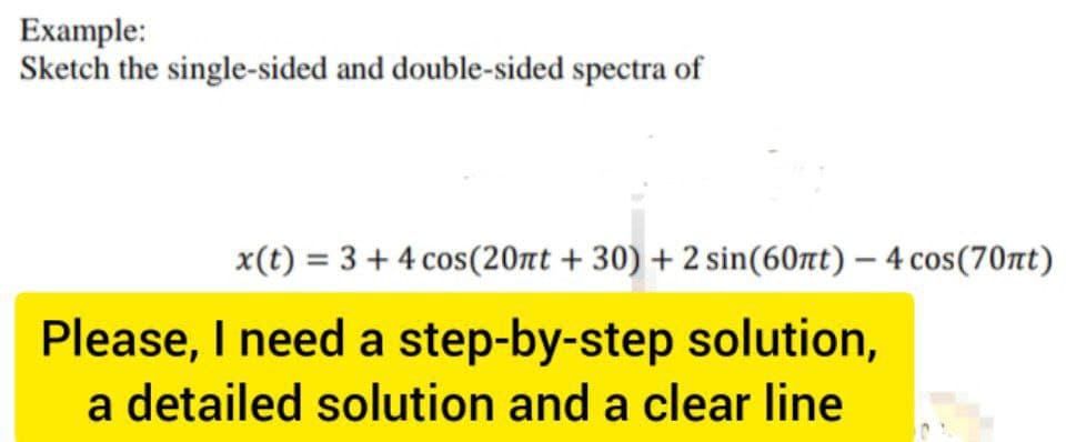 Example:
Sketch the single-sided and double-sided spectra of
x(t) = 3 + 4 cos (20nt +30) + 2 sin(60nt) - 4 cos(70nt)
Please, I need a step-by-step solution,
a detailed solution and a clear line