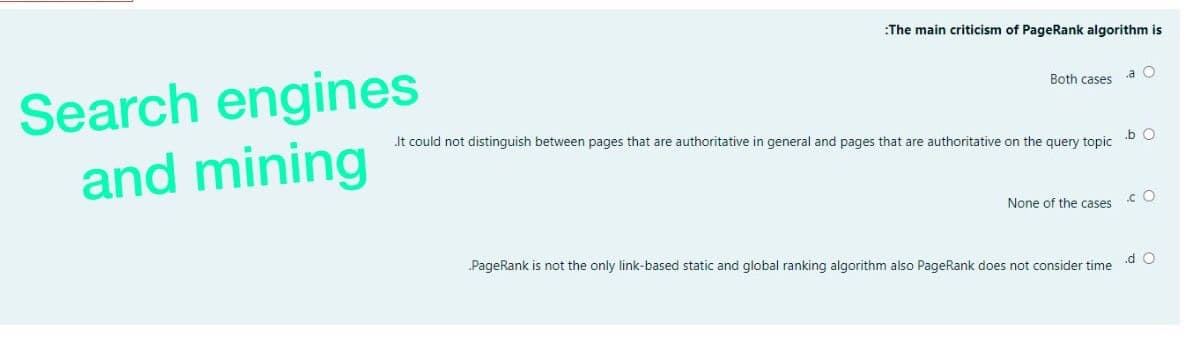:The main criticism of PageRank algorithm is
Search engines
and mining
Both cases
a O
Jt could not distinguish between pages that are authoritative in general and pages that are authoritative on the query topic
.b O
None of the cases
.c O
PageRank is not the only link-based static and global ranking algorithm also PageRank does not consider time
.d O
