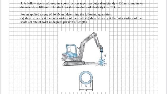 3. A hollow steel shaft used in a construction auger has outer diameter dz-150 mm. and inner
diameter d. - 100 mm. The steel has shear modulus of elasticity G-75 GPa.
For an applied torque of 16 kN.m., determine the following quantities:
(a) shear stress 2 at the outer surface of the shaft. (b) shear stress i at the outer surface of the
shaft, (c) rate of twist u (degrees per unit of length).