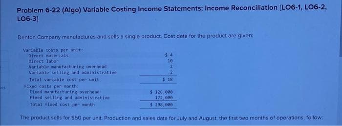 cos
Problem 6-22 (Algo) Variable Costing Income Statements; Income Reconciliation [LO6-1, LO6-2,
LO6-3]
Denton Company manufactures and sells a single product. Cost data for the product are given:
Variable costs per unit:
Direct materials
Direct labor
Variable manufacturing overhead
Variable selling and administrative
$4
10
2
2
$18
Total variable cost per unit
Fixed costs per month:
Fixed manufacturing overhead
Fixed selling and administrative
Total fixed cost per month
The product sells for $50 per unit. Production and sales data for July and August, the first two months of operations, follow:
$ 126,000
172,000
$ 298,000