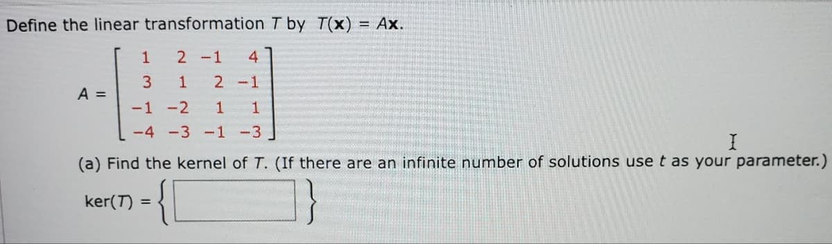 Define the linear transformation T by T(x) = Ax.
1
2 -1 4
3
1 2 -1
A =
-1 -2
1 1
-4 -3 -1
-3
I
(a) Find the kernel of T. (If there are an infinite number of solutions use t as your parameter.)
ker(T) =
{
=