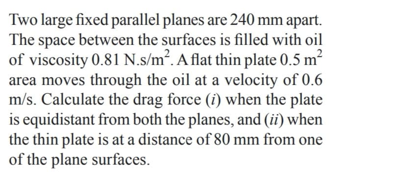 Two large fixed parallel planes are 240 mm apart.
The space between the surfaces is filled with oil
of viscosity 0.81 N.s/m2. A flat thin plate 0.5 m?
area moves through the oil at a velocity of 0.6
m/s. Calculate the drag force (i) when the plate
is equidistant from both the planes, and (ii) when
the thin plate is at a distance of 80 mm from one
of the plane surfaces.
