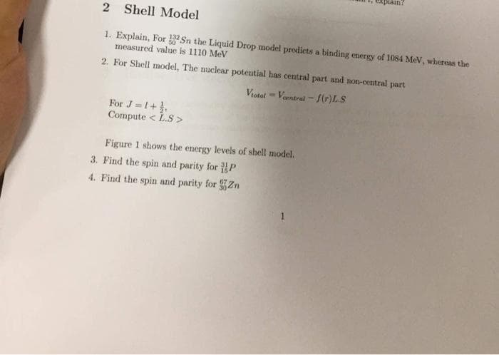 2 Shell Model
1. Explain, For Sn the Liquid Drop model predicts a binding energy of 1084 MeV, whereas the
measured value is 1110 MeV
2. For Shell model, The nuclear potential has central part and non-central part
Viotal
Vorntral-f(r)L.S
For J=1+₁,
Compute<L.S>
1. explain?
Figure 1 shows the energy levels of shell model.
3. Find the spin and parity for P
4. Find the spin and parity for Zn