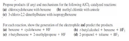 Propose products (if any) and mechanisms for the following AICI;-catalyzed reactions:
(a) chlorocyclohexane with benzene (b) methyl chloride with anisole
(c) 3-chloro-2,2-dimethylbutane with isopropylbenzene
For each reaction, show the generation of the electrophile and predict the products.
(a) benzene + cyclohexene + HF
(c) 1-butylbenzene + 2-methylpropene + HF
(b) 1-butyl alcohol + benzene + BF3
(d) 2-propanol + toluene + BF3