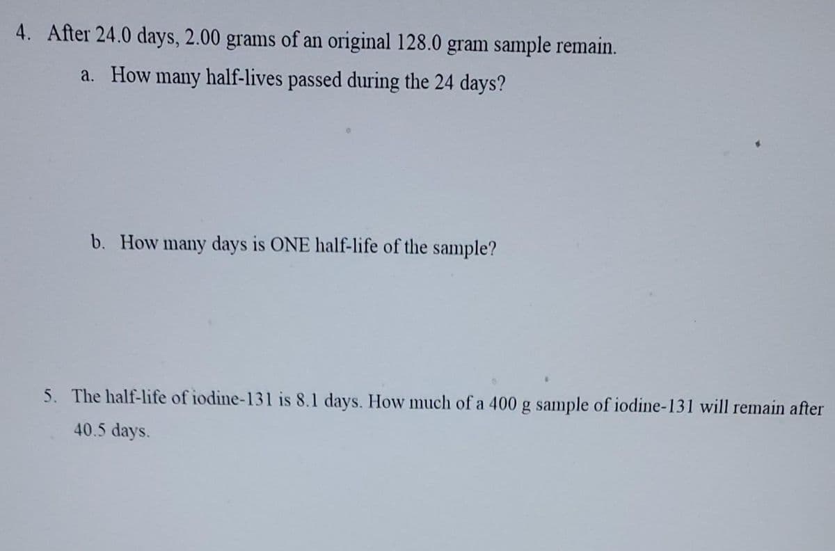4. After 24.0 days, 2.00 grams of an original 128.0 gram sample remain.
a. How many half-lives passed during the 24 days?
b. How many days is ONE half-life of the sample?
5. The half-life of iodine-131 is 8.1 days. How much of a 400 g sample of iodine-131 will remain after
40.5 days.