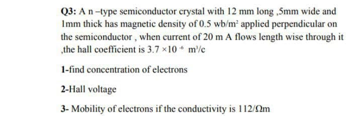 Q3: An-type semiconductor crystal with 12 mm long ,5mm wide and
Imm thick has magnetic density of 0.5 wb/m applied perpendicular on
the semiconductor , when current of 20 m A flows length wise through it
„the hall coefficient is 3.7 x10 m'%c
1-find concentration of electrons
2-Hall voltage
3- Mobility of electrons if the conductivity is 112/2m
