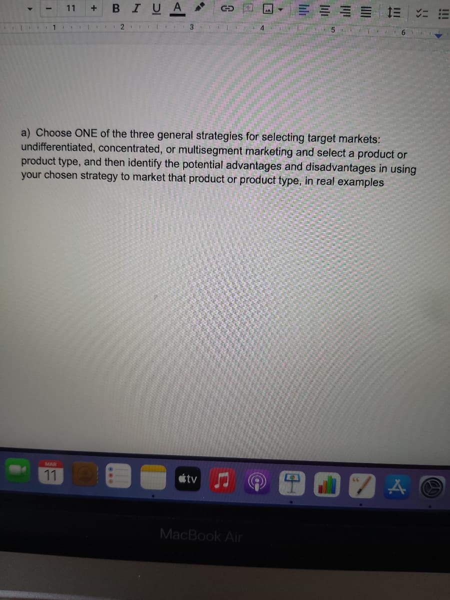 11
BIU
A
a) Choose ONE of the three general strategies for selecting target markets:
undifferentiated, concentrated, or multisegment marketing and select a product or
product type, and then identify the potential advantages and disadvantages in using
your chosen strategy to market that product or product type, in real examples
MAR
11
étv
MacBook Air
!!!
III
lili
hli
