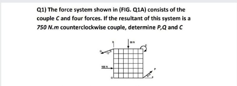 Q1) The force system shown in (FIG. Q1A) consists of the
couple C and four forces. If the resultant of this system is a
750 N.m counterclockwise couple, determine P,Q and C
100 N
