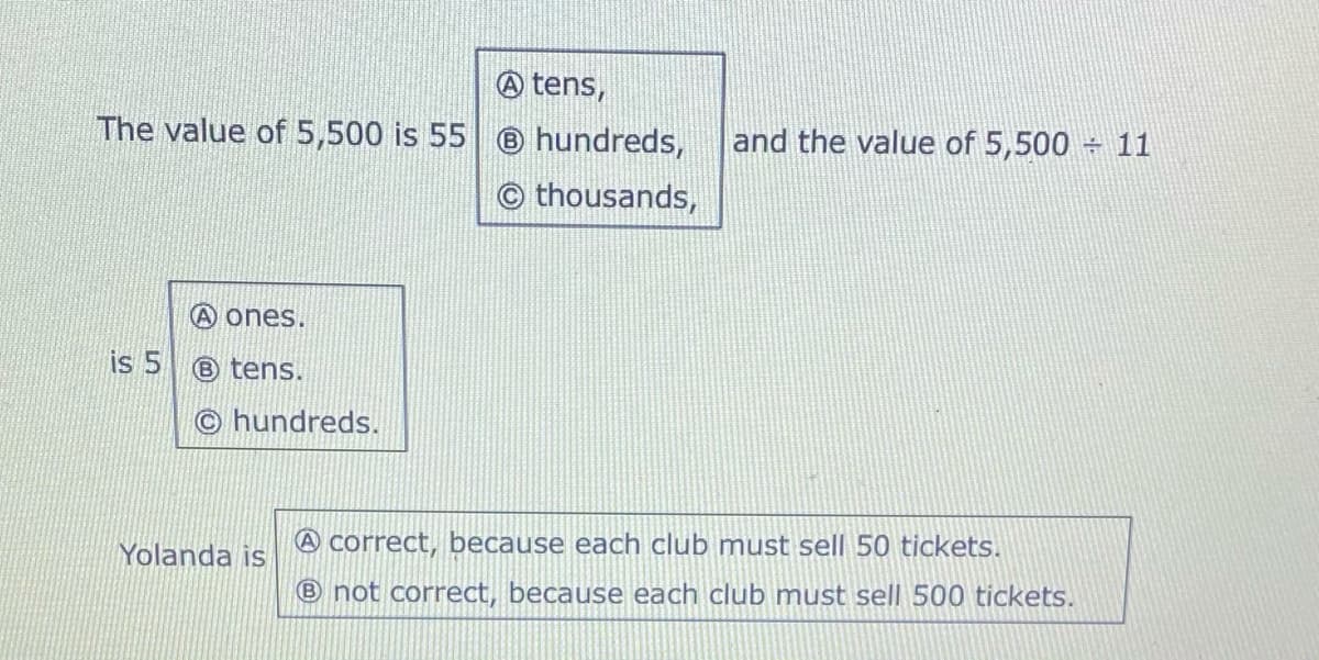 A tens,
The value of 5,500 is 55 hundreds,
and the value of 5,500 11
© thousands,
A ones.
is 5
® tens.
© hundreds.
Yolanda is
A correct, because each club must sell 50 tickets.
® not correct, because each club must sell 500 tickets.

