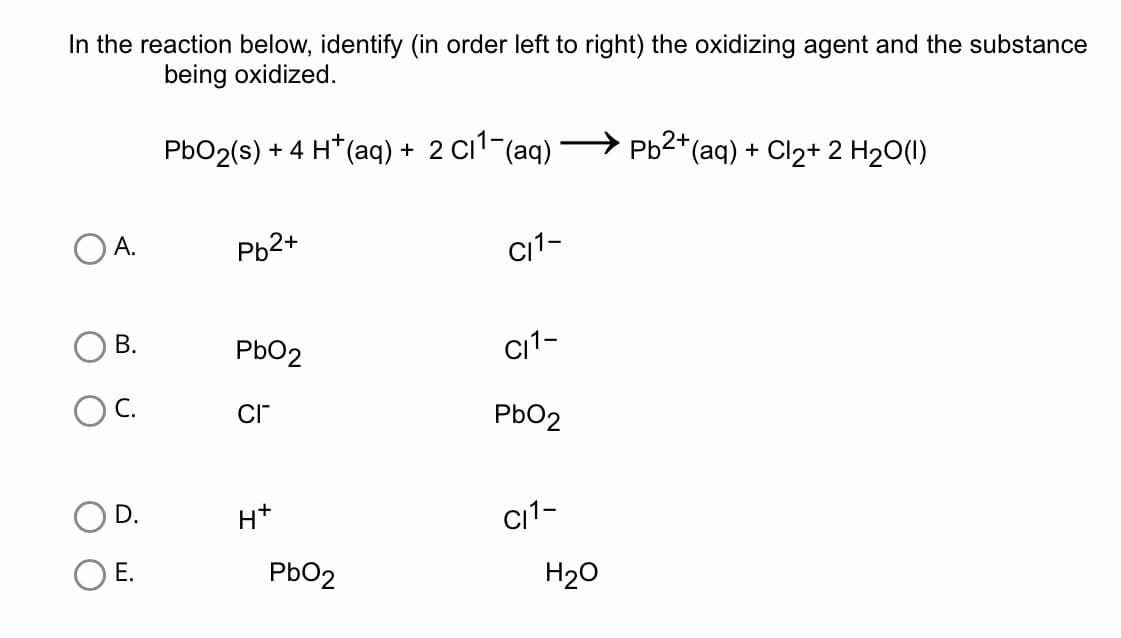 In the reaction below, identify (in order left to right) the oxidizing agent and the substance
being oxidized.
A.
O B.
OC.
D.
E.
PbO2 (s) + 4 H*(aq) + 2 C₁¹¯(aq) ·
Pb2+
PbO2
CI™
H+
PbO2
C/1-
CI1-
PbO2
C11-
H₂O
Pb²+ (aq) + Cl₂+ 2 H₂O(1)
