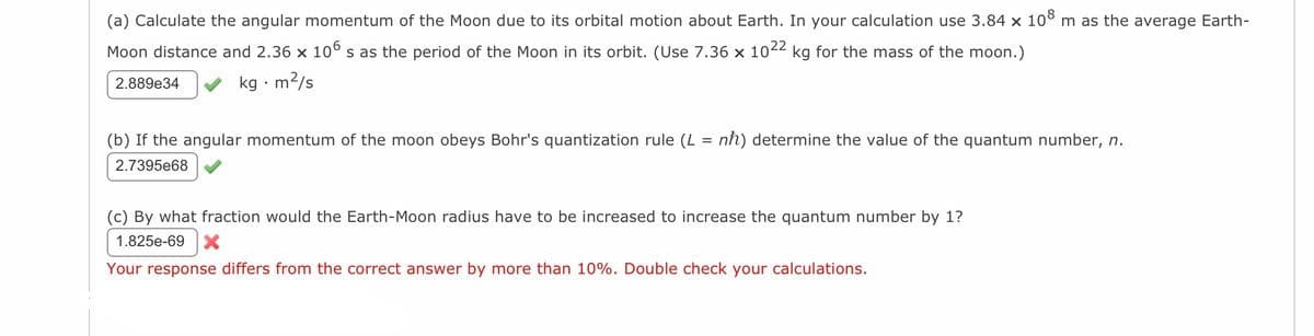 (a) Calculate the angular momentum of the Moon due to its orbital motion about Earth. In your calculation use 3.84 × 108 m as the average Earth-
Moon distance and 2.36 × 106 s as the period of the Moon in its orbit. (Use 7.36 × 1022 kg for the mass of the moon.)
kg. m²/s
2.889e34
(b) If the angular momentum of the moon obeys Bohr's quantization rule (L: nh) determine the value of the quantum number, n.
2.7395e68
(c) By what fraction would the Earth-Moon radius have to be increased to increase the quantum number by 1?
1.825e-69 X
Your response differs from the correct answer by more than 10%. Double check your calculations.