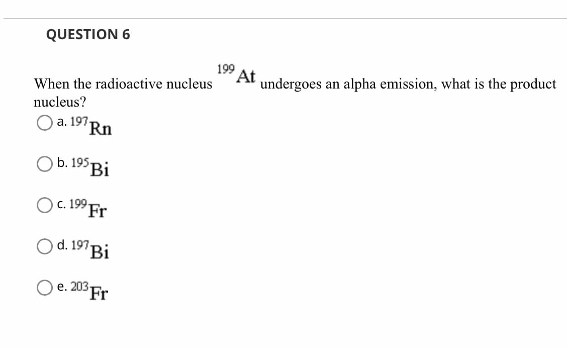 QUESTION 6
When the radioactive nucleus
nucleus?
a. 197.
Rn
O b. 195 Bi
O c. 19⁹ Fr
d. 197 Bi
Oe. 203 Fr
199
At
undergoes an alpha emission, what is the product