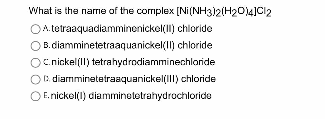What is the name of the complex
A. tetraaquadiamminenickel(II) chloride
B. diamminetetraaquanickel(II) chloride
C. nickel(II) tetrahydrodiamminechloride
D. diamminetetraaquanickel(III) chloride
E. nickel(1) diamminetetrahydrochloride
[Ni(NH3)2(H2O)4]Cl2