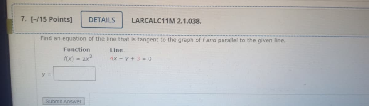7. [-/15 Points]
DETAILS
LARCALC11M 2.1.038.
Find an equation of the line that is tangent to the graph of f and parallel to the given line.
Function
Line
f(x) = 2x2
4x- y + 3 = 0
y =
Submit Answer
