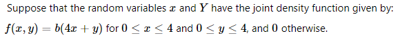 Suppose that the random variables a and Y have the joint density function given by:
f(x, y) = b(4x + y) for 0 < x < 4 and 0 < y < 4, and 0 otherwise.
%3D
