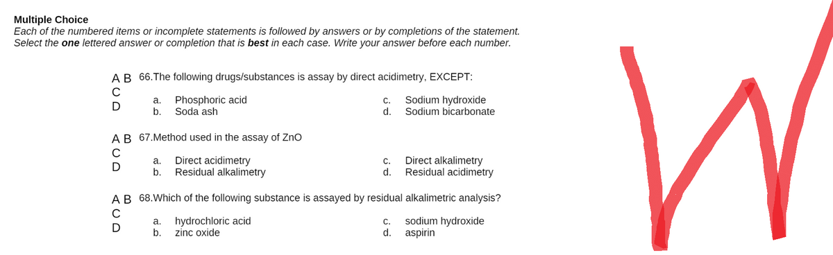 Multiple Choice
Each of the numbered items or incomplete statements is followed by answers or by completions of the statement.
Select the one lettered answer or completion that is best in each case. Write your answer before each number.
A B 66. The following drugs/substances is assay by direct acidimetry, EXCEPT:
C
Phosphoric acid
C.
a.
b.
Sodium hydroxide
Sodium bicarbonate
Soda ash
d.
A B 67.Method used in the assay of ZnO
Direct acidimetry
C.
a.
b.
Direct alkalimetry
Residual acidimetry
Residual alkalimetry
d.
A B 68. Which of the following substance is assayed by residual alkalimetric analysis?
a. hydrochloric acid
sodium hydroxide
C.
d.
b. zinc oxide
aspirin
UD
ACD
с
(UD
с
W