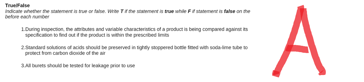 True/False
Indicate whether the statement is true or false. Write T if the statement is true while F if statement is false on the
before each number
1.During inspection, the attributes and variable characteristics of a product is being compared against its
specification to find out if the product is within the prescribed limits
2.Standard solutions of acids should be preserved in tightly stoppered bottle fitted with soda-lime tube to
protect from carbon dioxide of the air
3.All burets should be tested for leakage prior to use
A