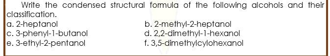 Write the condensed structural formula of the following alcohols and their
classification.
a. 2-heptanol
c. 3-phenyl-1-butanol
e. 3-ethyl-2-pentanol
b. 2-methyl-2-heptanol
d. 2,2-dimethyl-1-hexanol
f. 3,5-dimethylcylohexanol

