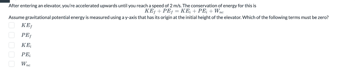 After entering an elevator, you're accelerated upwards until you reach a speed of 2 m/s. The conservation of energy for this is
KEƒ + PEƒ = KE; + PE;+ Wnc
Assume gravitational potential energy is measured using a y-axis that has its origin at the initial height of the elevator. Which of the following terms must be zero?
☐☐☐☐☐
KEf
PEf
ΚΕ;
PE;
Wnc