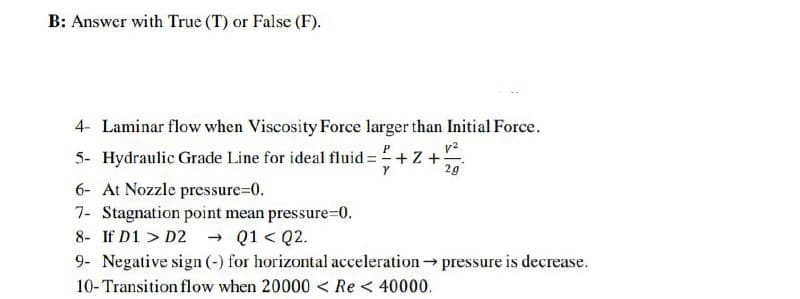 B: Answer with True (T) or False (F).
4- Laminar flow when Viscosity Force larger than Initial Force.
v?
5- Hydraulic Grade Line for ideal fluid = +Z +
2g
6- At Nozzle pressure=D0.
7- Stagnation point mean pressure=0.
- Q1 < Q2.
8- If D1 > D2
9- Negative sign (-) for horizontal acceleration pressure is decrease.
10-Transition flow when 20000 < Re < 40000.
