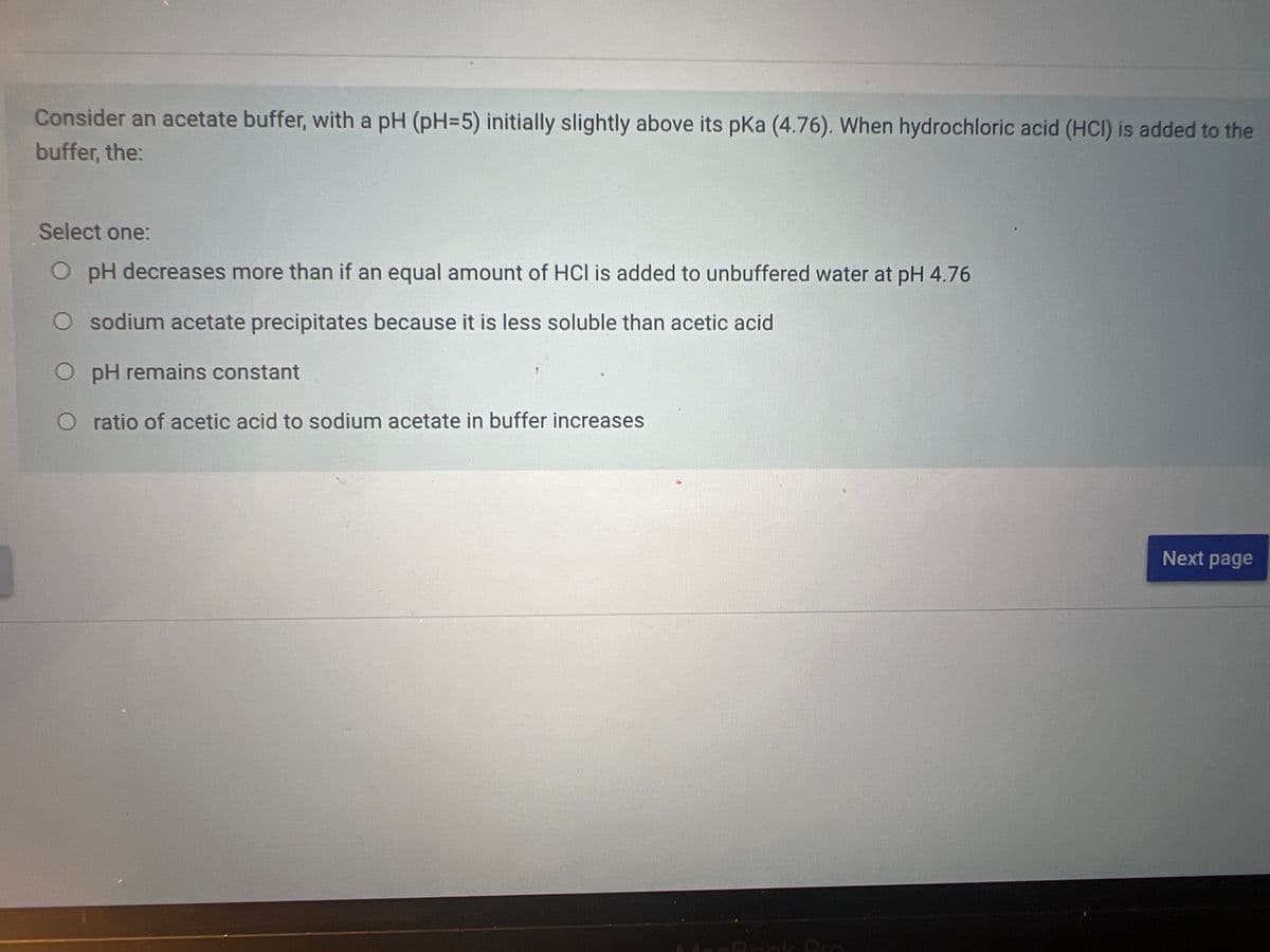 Consider an acetate buffer, with a pH (pH=5) initially slightly above its pKa (4.76). When hydrochloric acid (HCI) is added to the
buffer, the:
Select one:
O pH decreases more than if an equal amount of HCI is added to unbuffered water at pH 4.76
O sodium acetate precipitates because it is less soluble than acetic acid
pH remains constant
ratio of acetic acid to sodium acetate in buffer increases
Next page