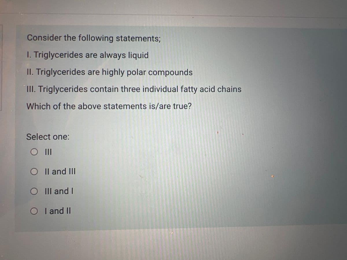 Consider the following statements;
I. Triglycerides are always liquid
II. Triglycerides are highly polar compounds
III. Triglycerides contain three individual fatty acid chains
Which of the above statements is/are true?
Select one:
O III
O II and III
O III and I
O I and II