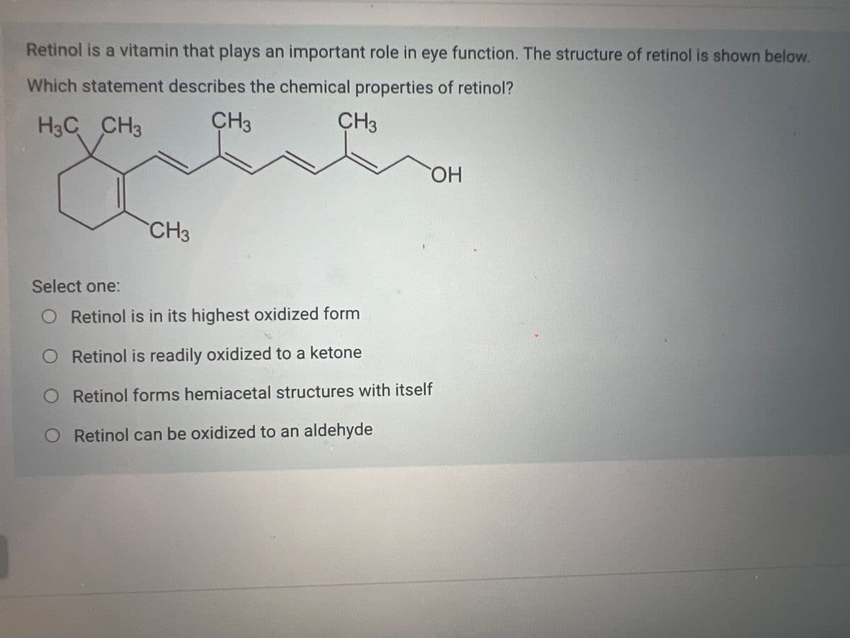 Retinol is a vitamin that plays an important role in eye function. The structure of retinol is shown below.
Which statement describes the chemical properties of retinol?
H3C CH3
CH3
CH3
CH3
OH
Select one:
O Retinol is in its highest oxidized form
O Retinol is readily oxidized to a ketone
O Retinol forms hemiacetal structures with itself
O
Retinol can be oxidized to an aldehyde