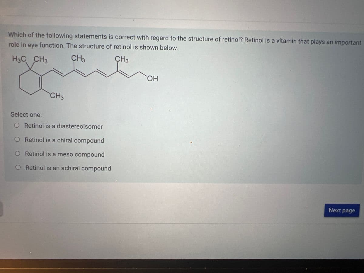 Which of the following statements is correct with regard to the structure of retinol? Retinol is a vitamin that plays an important
role in eye function. The structure of retinol is shown below.
H3C CH3
CH3
CH3
CH3
Select one:
O Retinol is a diastereoisomer
O Retinol is a chiral compound
O Retinol is a meso compound
O Retinol is an achiral compound
OH
Next page