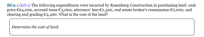 BE9.1 (LO 1) The following expenditures were incurred by Rosenberg Construction in purchasing land: cash
price €64,000, accrued taxes €3,000, attorneys' fees €2,500, real estate broker's commission €2,000, and
clearing and grading €4,400. What is the cost of the land?
Determine the cost of land.
