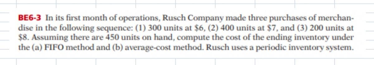 BE6-3 In its first month of operations, Rusch Company made three purchases of merchan-
dise in the following sequence: (1) 300 units at $6, (2) 400 units at $7, and (3) 200 units at
$8. Assuming there are 450 units on hand, compute the cost of the ending inventory under
the (a) FIFO method and (b) average-cost method. Rusch uses a periodic inventory system.
