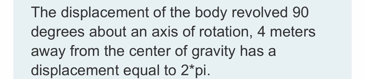 The displacement of the body revolved 90
degrees about an axis of rotation, 4 meters
away from the center of gravity has a
displacement equal to 2*pi.
