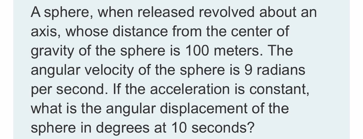 A sphere, when released revolved about an
axis, whose distance from the center of
gravity of the sphere is 100 meters. The
angular velocity of the sphere is 9 radians
per second. If the acceleration is constant,
what is the angular displacement of the
sphere in degrees at 10 seconds?
