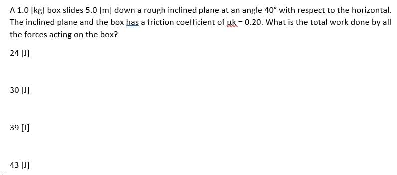 A 1.0 [kg] box slides 5.0 [m] down a rough inclined plane at an angle 40° with respect to the horizontal.
The inclined plane and the box has a friction coefficient of uk = 0.20. What is the total work done by all
the forces acting on the box?
24 [J]
30 [J]
39 [J]
43 [J]