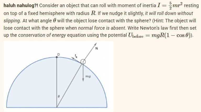 haluh nahulog?! Consider an object that can roll with moment of inertia I = mr² resting
on top of a fixed hemisphere with radius R. If we nudge it slightly, it will roll down without
slipping. At what angle will the object lose contact with the sphere? (Hint: The object will
lose contact with the sphere when normal force is absent. Write Newton's law first then set
up the conservation of energy equation using the potential Ubefore = mgR(1 − cos 0)).
N
mg