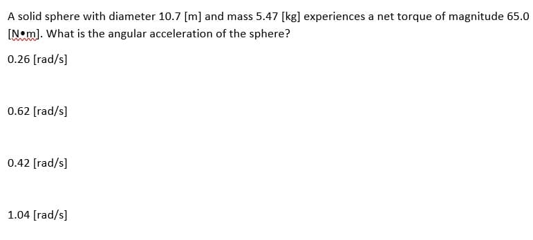 A solid sphere with diameter 10.7 [m] and mass 5.47 [kg] experiences a net torque of magnitude 65.0
[Nom]. What is the angular acceleration of the sphere?
0.26 [rad/s]
0.62 [rad/s]
0.42 [rad/s]
1.04 [rad/s]