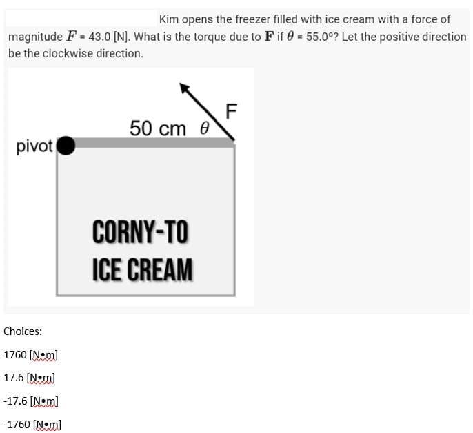 Kim opens the freezer filled with ice cream with a force of
magnitude F = 43.0 [N]. What is the torque due to F if 0 = 55.00? Let the positive direction
be the clockwise direction.
F
50 cm
pivot
CORNY-TO
ICE CREAM
Choices:
1760 [N•m]
17.6 [Nm]
-17.6 [N•m]
-1760 [Nm]