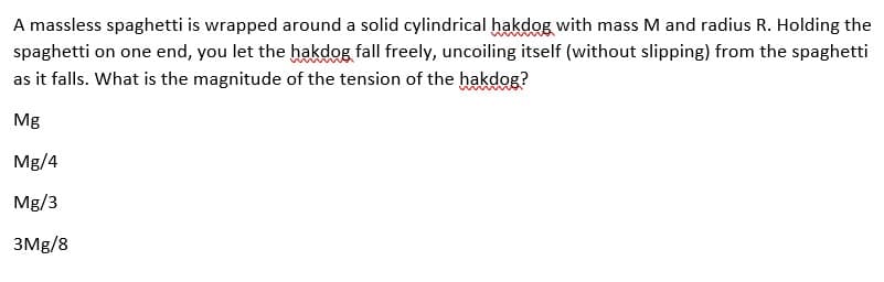A massless spaghetti is wrapped around a solid cylindrical hakdog with mass M and radius R. Holding the
spaghetti on one end, you let the hakdog fall freely, uncoiling itself (without slipping) from the spaghetti
as it falls. What is the magnitude of the tension of the hakdog?
Mg
Mg/4
Mg/3
3Mg/8