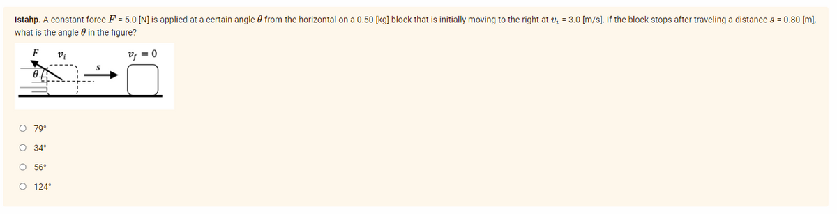 Istahp. A constant force F = 5.0 [N] is applied at a certain angle from the horizontal on a 0.50 [kg] block that is initially moving to the right at v₁ = 3.0 [m/s]. If the block stops after traveling a distance s = 0.80 [m],
what is the angle in the figure?
F
Vi
vf = 0
0.
O 79°
O 34°
O 56°
O 124°