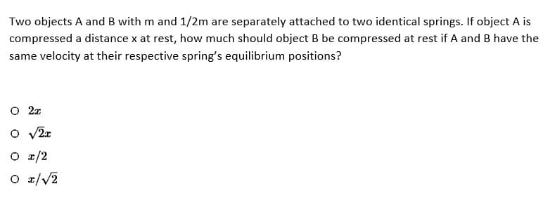 Two objects A and B with m and 1/2m are separately attached to two identical springs. If object A is
compressed a distance x at rest, how much should object B be compressed at rest if A and B have the
same velocity at their respective spring's equilibrium positions?
O 2x
O √2x
O x/2
O x/√2
