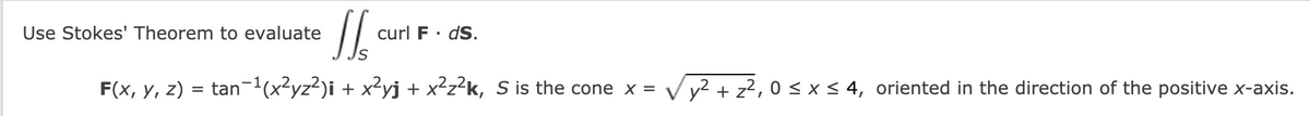 Use Stokes' Theorem to evaluate
curl F· dS.
F(x, y, z) = tan-1(x²yz²)i + x?yj + x²z²k, S is the cone x = V y? + z?, 0 < x< 4, oriented in the direction of the positive x-axis.
