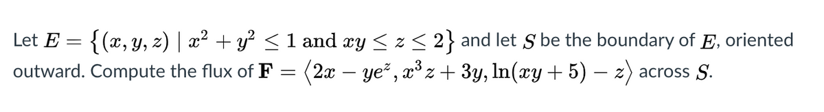 Let E =
{(x, y, z) | x² + y² <1 and xy < z< 2} and let S be the boundary of E, oriented
outward. Compute the flux of F = (2x – ye² , x³ z + 3y, In(xy + 5) – z) across S.
