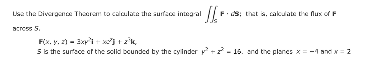 Use the Divergence Theorem to calculate the surface integral
F•
dS; that is, calculate the flux of F
across S.
F(x, y, z) = 3xy²i + xe²j + z³k,
S is the surface of the solid bounded by the cylinder y2 + z2 :
= 16. and the planes x = -4 and x = 2
