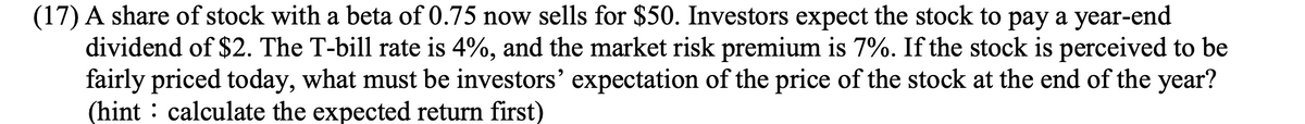 (17) A share of stock with a beta of 0.75 now sells for $50. Investors expect the stock to pay a year-end
dividend of $2. The T-bill rate is 4%, and the market risk premium is 7%. If the stock is perceived to be
fairly priced today, what must be investors' expectation of the price of the stock at the end of the year?
(hint : calculate the expected return first)
